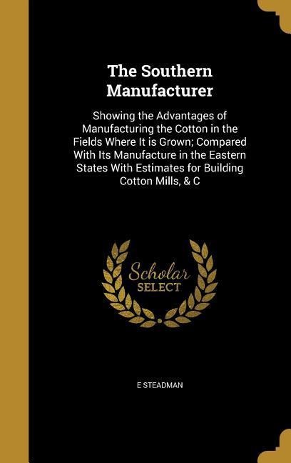 The Southern Manufacturer: Showing the Advantages of Manufacturing the Cotton in the Fields Where It is Grown; Compared With Its Manufacture in the Eastern States With Estimates for Building Cotton Mills, & C