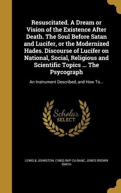 Resuscitated. A Dream or Vision of the Existence After Death. The Soul Before Satan and Lucifer, or the Modernized Hades. Discourse of Lucifer on National, Social, Religious and Scientific Topics ... The Psycograph: An Instrument Described, and How To...