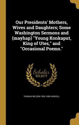 Our Presidents Mothers, Wives and Daughters; Some Washington Sermons and (mayhap) Young Konkaput, King of Utes, and Occasional Poems.