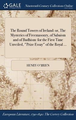 The Round Towers of Ireland: or, The Mysteries of Freemasonry, of Sabaism and of Budhism: for the First Time Unveiled, Prize Essay of the Royal ...
