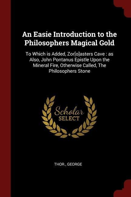 An Easie Introduction to the Philosophers Magical Gold: To Which is Added, Zor[o]asters Cave: as Also, John Pontanus Epistle Upon the Mineral Fire, Ot