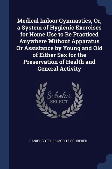 Medical Indoor Gymnastics, Or, a System of Hygienic Exercises for Home Use to Be Practiced Anywhere Without Apparatus Or Assistance by Young and Old of Either Sex for the Preservation of Health and General Activity