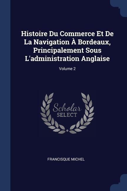 Histoire Du Commerce Et De La Navigation À Bordeaux, Principalement Sous Ladministration Anglaise; Volume 2