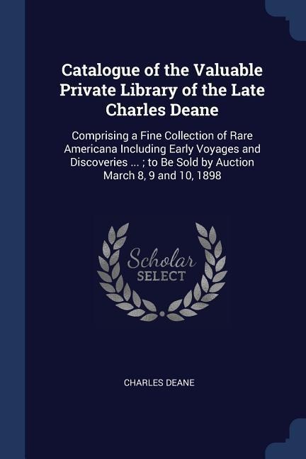 Catalogue of the Valuable Private Library of the Late Charles Deane: Comprising a Fine Collection of Rare Americana Including Early Voyages and Discoveries ...; to Be Sold by Auction March 8, 9 and 10, 1898