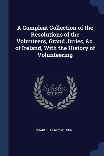 A Compleat Collection of the Resolutions of the Volunteers, Grand Juries, &c. of Ireland, With the History of Volunteering
