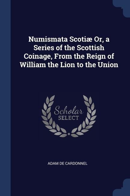 Numismata Scotiæ Or, a Series of the Scottish Coinage, From the Reign of William the Lion to the Union