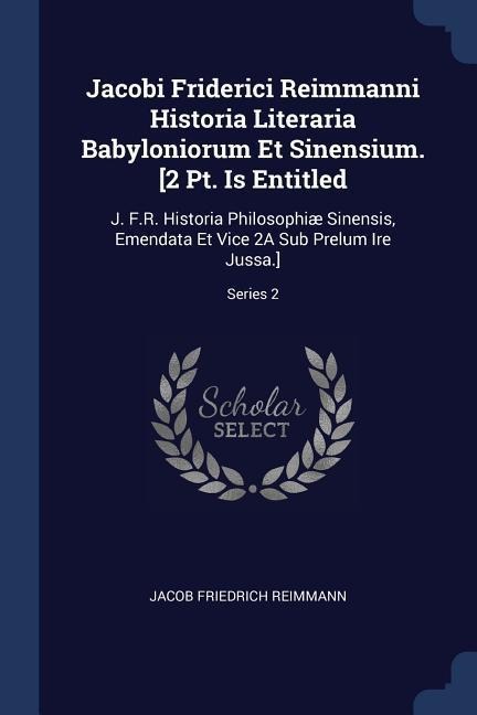 Jacobi Friderici Reimmanni Historia Literaria Babyloniorum Et Sinensium. [2 Pt. Is Entitled: J. F.R. Historia Philosophiæ Sinensis, Emendata Et Vice 2A Sub Prelum Ire Jussa.]; Series 2