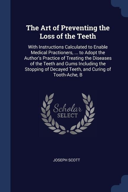 The Art of Preventing the Loss of the Teeth: With Instructions Calculated to Enable Medical Practioners, ... to Adopt the Authors Practice of Treating the Diseases of the Teeth and Gums Including the Stopping of Decayed Teeth, and Curing of Tooth-Ache, B
