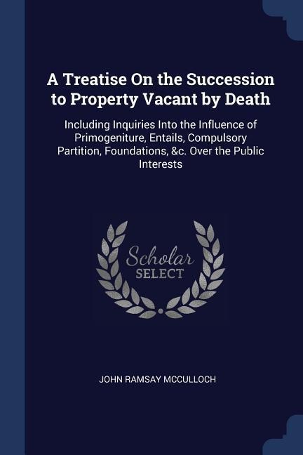 A Treatise On the Succession to Property Vacant by Death: Including Inquiries Into the Influence of Primogeniture, Entails, Compulsory Partition, Foundations, &c. Over the Public Interests