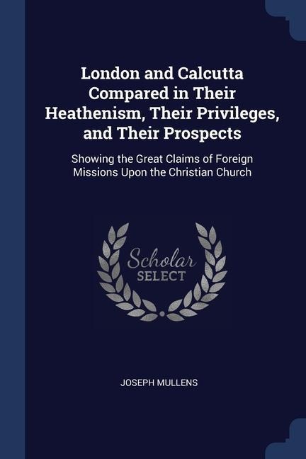 London and Calcutta Compared in Their Heathenism, Their Privileges, and Their Prospects: Showing the Great Claims of Foreign Missions Upon the Christi