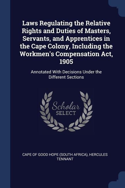 Laws Regulating the Relative Rights and Duties of Masters, Servants, and Apprentices in the Cape Colony, Including the Workmens Compensation Act, 1905: Annotated With Decisions Under the Different Sections