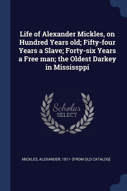 Life of Alexander Mickles, on Hundred Years old; Fifty-four Years a Slave; Forty-six Years a Free man; the Oldest Darkey in Mississppi
