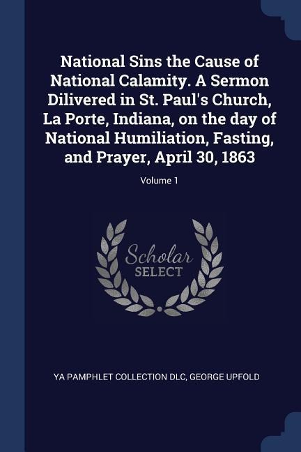 National Sins the Cause of National Calamity. A Sermon Dilivered in St. Pauls Church, La Porte, Indiana, on the day of National Humiliation, Fasting, and Prayer, April 30, 1863; Volume 1