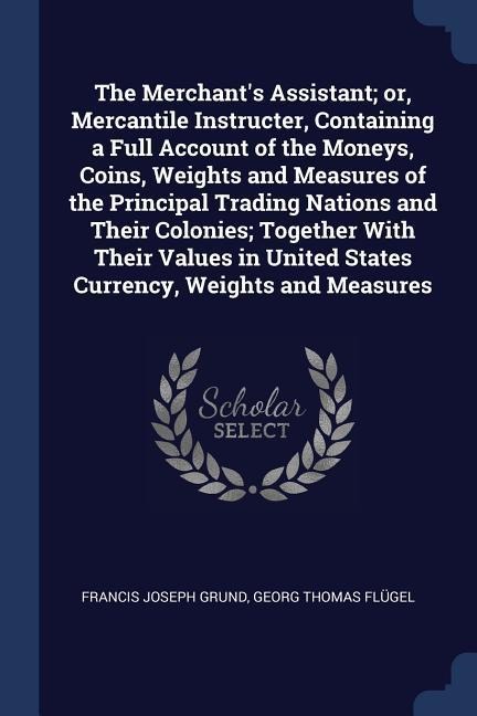 The Merchants Assistant; or, Mercantile Instructer, Containing a Full Account of the Moneys, Coins, Weights and Measures of the Principal Trading Nations and Their Colonies; Together With Their Values in United States Currency, Weights and Measures