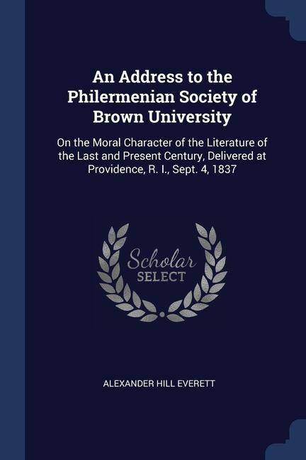An Address to the Philermenian Society of Brown University: On the Moral Character of the Literature of the Last and Present Century, Delivered at Providence, R. I., Sept. 4, 1837