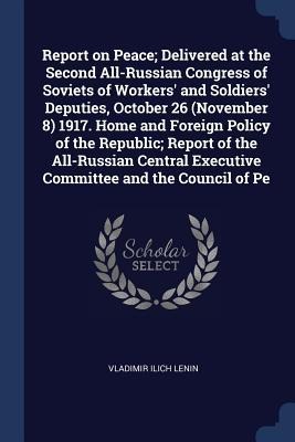 Report on Peace; Delivered at the Second All-Russian Congress of Soviets of Workers and Soldiers Deputies, October 26 (November 8) 1917. Home and Foreign Policy of the Republic; Report of the All-Russian Central Executive Committee and the Council of Pe
