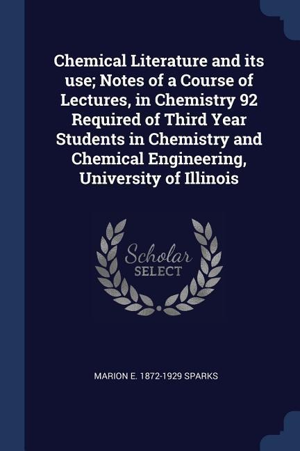 Chemical Literature and its use; Notes of a Course of Lectures, in Chemistry 92 Required of Third Year Students in Chemistry and Chemical Engineering, University of Illinois