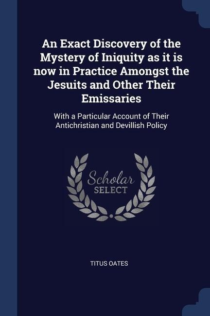 An Exact Discovery of the Mystery of Iniquity as it is now in Practice Amongst the Jesuits and Other Their Emissaries: With a Particular Account of Their Antichristian and Devillish Policy