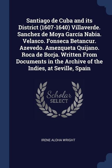 Santiago de Cuba and its District (1607-1640) Villaverde. Sanchez de Moya García Nabia. Velasco. Fonseca Betancur. Azevedo. Amezqueta Quijano. Roca de Borja. Written From Documents in the Archive of the Indies, at Seville, Spain