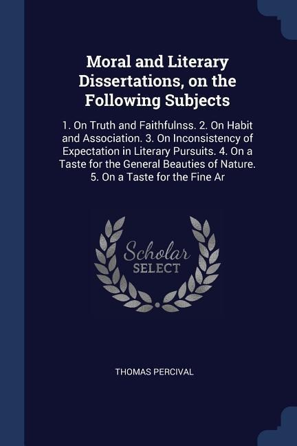 Moral and Literary Dissertations, on the Following Subjects: 1. On Truth and Faithfulnss. 2. On Habit and Association. 3. On Inconsistency of Expectation in Literary Pursuits. 4. On a Taste for the General Beauties of Nature. 5. On a Taste for the Fine Ar