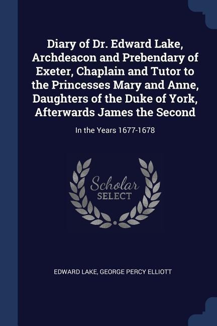 Diary of Dr. Edward Lake, Archdeacon and Prebendary of Exeter, Chaplain and Tutor to the Princesses Mary and Anne, Daughters of the Duke of York, Afterwards James the Second: In the Years 1677-1678