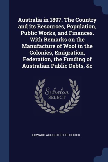 Australia in 1897. The Country and its Resources, Population, Public Works, and Finances. With Remarks on the Manufacture of Wool in the Colonies, Emigration, Federation, the Funding of Australian Public Debts, &c