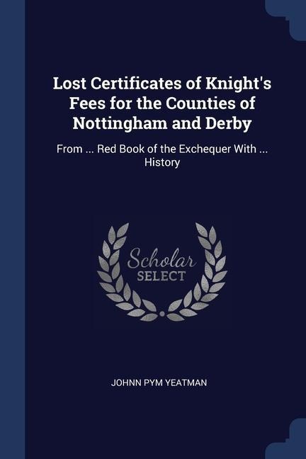 Lost Certificates of Knights Fees for the Counties of Nottingham and Derby: From ... Red Book of the Exchequer With ... History
