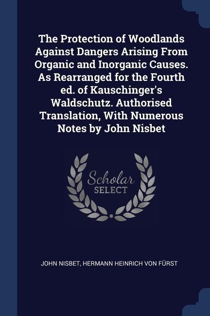 The Protection of Woodlands Against Dangers Arising From Organic and Inorganic Causes. As Rearranged for the Fourth ed. of Kauschingers Waldschutz. A