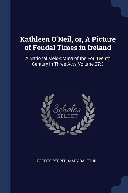 Kathleen ONeil, or, A Picture of Feudal Times in Ireland: A National Melo-drama of the Fourteenth Century in Three Acts Volume 27:3