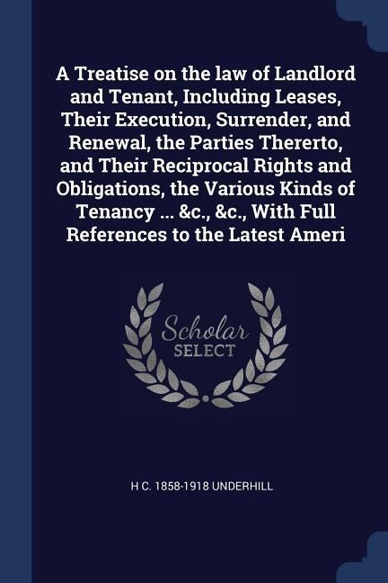 A Treatise on the law of Landlord and Tenant, Including Leases, Their Execution, Surrender, and Renewal, the Parties Thererto, and Their Reciprocal Rights and Obligations, the Various Kinds of Tenancy ... &c., &c., With Full References to the Latest Ameri
