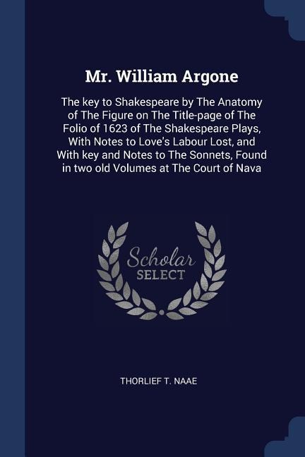 Mr. William Argone: The key to Shakespeare by The Anatomy of The Figure on The Title-page of The Folio of 1623 of The Shakespeare Plays, With Notes to Loves Labour Lost, and With key and Notes to The Sonnets, Found in two old Volumes at The Court of Nava