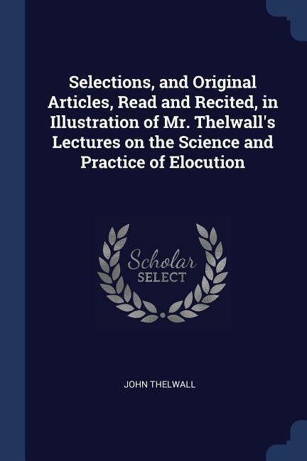 Selections, and Original Articles, Read and Recited, in Illustration of Mr. Thelwalls Lectures on the Science and Practice of Elocution