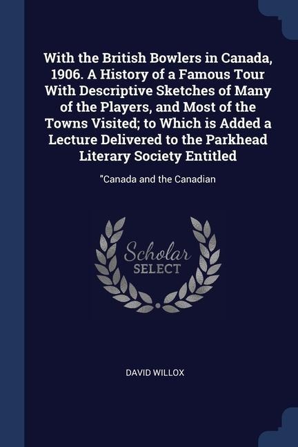 With the British Bowlers in Canada, 1906. A History of a Famous Tour With Descriptive Sketches of Many of the Players, and Most of the Towns Visited; to Which is Added a Lecture Delivered to the Parkhead Literary Society Entitled: Canada and the Canadian