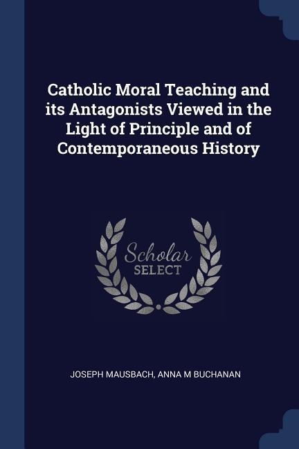 Catholic Moral Teaching and its Antagonists Viewed in the Light of Principle and of Contemporaneous History