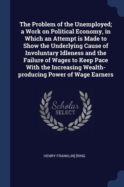 The Problem of the Unemployed; a Work on Political Economy, in Which an Attempt is Made to Show the Underlying Cause of Involuntary Idleness and the Failure of Wages to Keep Pace With the Increasing Wealth-producing Power of Wage Earners