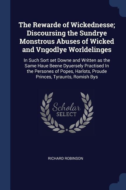 The Rewarde of Wickednesse; Discoursing the Sundrye Monstrous Abuses of Wicked and Vngodlye Worldelinges: In Such Sort set Downe and Written as the Same Haue Beene Dyuersely Practised In the Persones of Popes, Harlots, Proude Princes, Tyraunts, Romish Bys