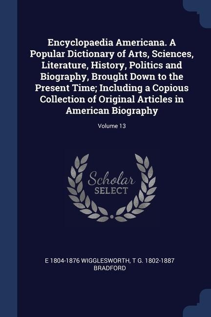 Encyclopaedia Americana. A Popular Dictionary of Arts, Sciences, Literature, History, Politics and Biography, Brought Down to the Present Time; Including a Copious Collection of Original Articles in American Biography; Volume 13