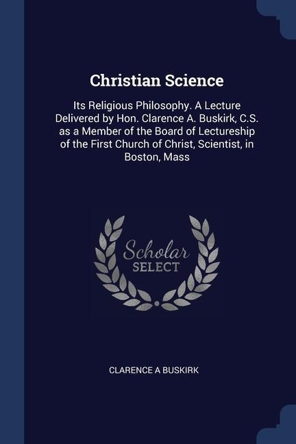 Christian Science: Its Religious Philosophy. A Lecture Delivered by Hon. Clarence A. Buskirk, C.S. as a Member of the Board of Lectureship of the First Church of Christ, Scientist, in Boston, Mass