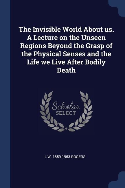 The Invisible World About us. A Lecture on the Unseen Regions Beyond the Grasp of the Physical Senses and the Life we Live After Bodily Death
