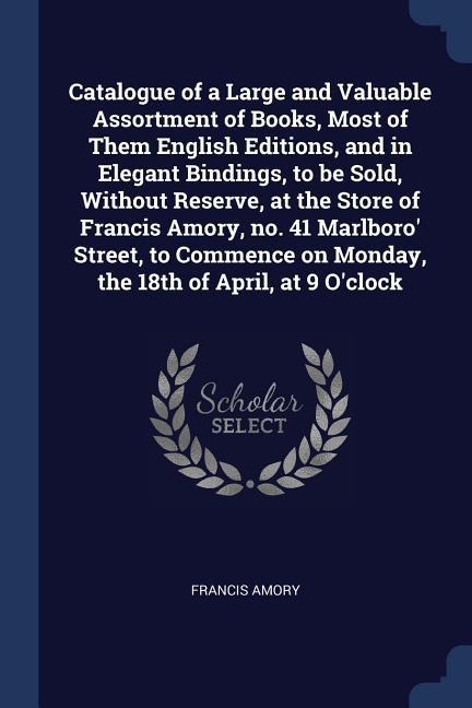 Catalogue of a Large and Valuable Assortment of Books, Most of Them English Editions, and in Elegant Bindings, to be Sold, Without Reserve, at the Store of Francis Amory, no. 41 Marlboro Street, to Commence on Monday, the 18th of April, at 9 Oclock