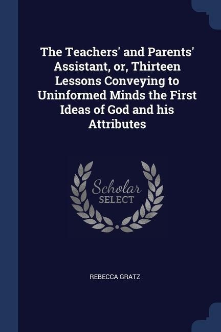 The Teachers' and Parents' Assistant, or, Thirteen Lessons Conveying to Uninformed Minds the First Ideas of God and his Attributes