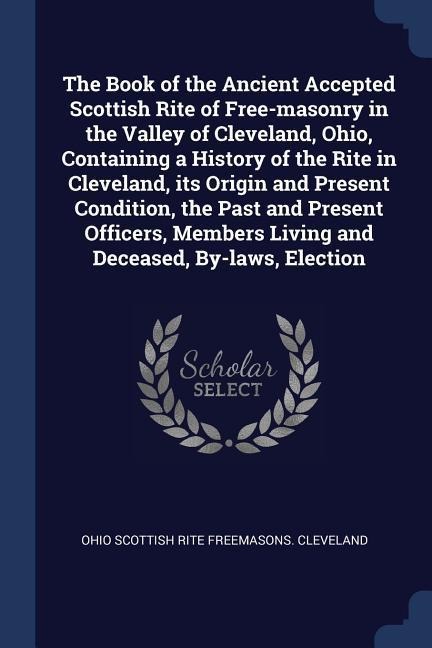 The Book of the Ancient Accepted Scottish Rite of Free-masonry in the Valley of Cleveland, Ohio, Containing a History of the Rite in Cleveland, its Or