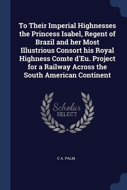 To Their Imperial Highnesses the Princess Isabel, Regent of Brazil and her Most Illustrious Consort his Royal Highness Comte dEu. Project for a Railway Across the South American Continent