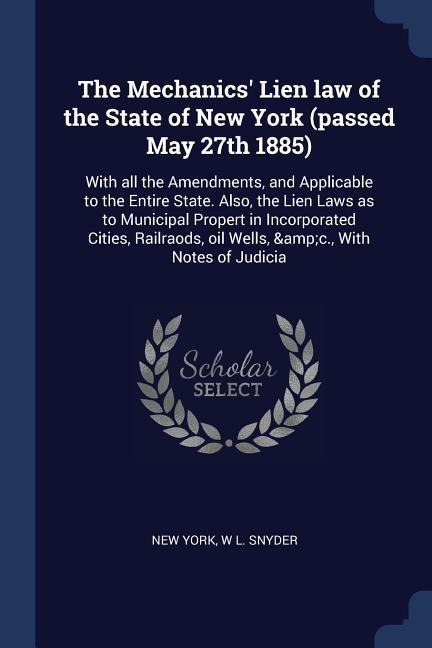 The Mechanics Lien law of the State of New York (passed May 27th 1885): With all the Amendments, and Applicable to the Entire State. Also, the Lien Laws as to Municipal Propert in Incorporated Cities, Railraods, oil Wells, &c., With Notes of Judicia