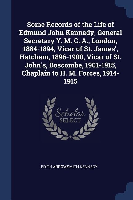 Some Records of the Life of Edmund John Kennedy, General Secretary Y. M. C. A., London, 1884-1894, Vicar of St. James, Hatcham, 1896-1900, Vicar of St. Johns, Boscombe, 1901-1915, Chaplain to H. M. Forces, 1914-1915