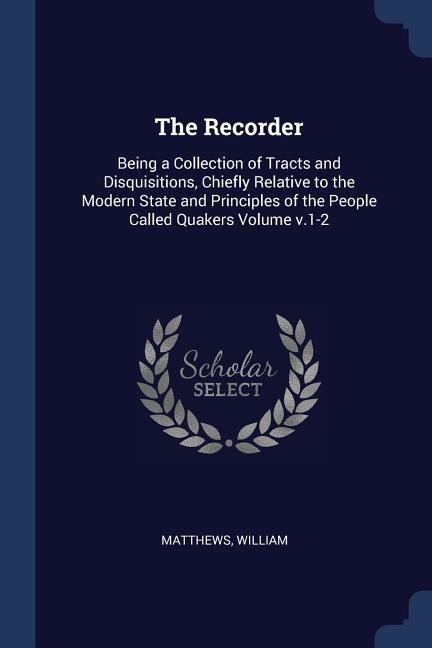 The Recorder: Being a Collection of Tracts and Disquisitions, Chiefly Relative to the Modern State and Principles of the People Called Quakers Volume v.1-2