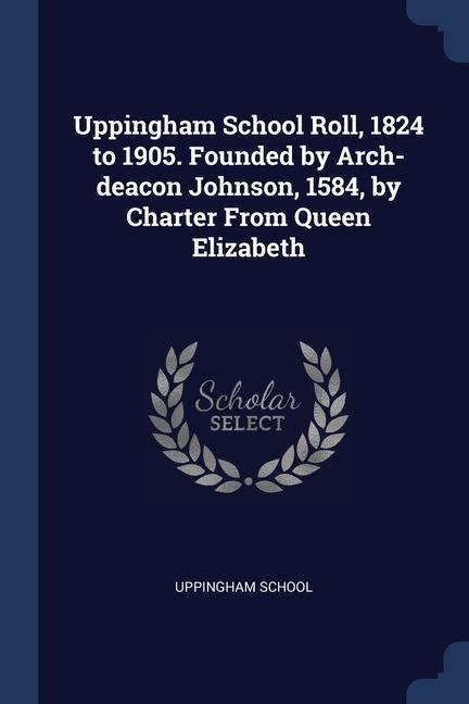 Uppingham School Roll, 1824 to 1905. Founded by Arch-deacon Johnson, 1584, by Charter From Queen Elizabeth