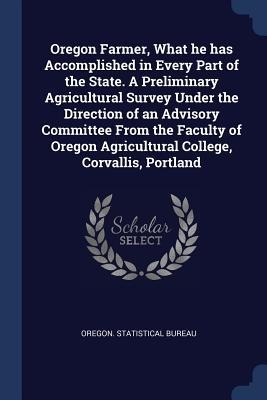 Oregon Farmer, What he has Accomplished in Every Part of the State. A Preliminary Agricultural Survey Under the Direction of an Advisory Committee Fro