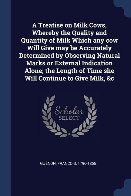 A Treatise on Milk Cows, Whereby the Quality and Quantity of Milk Which any cow Will Give may be Accurately Determined by Observing Natural Marks or External Indication Alone; the Length of Time she Will Continue to Give Milk, &c