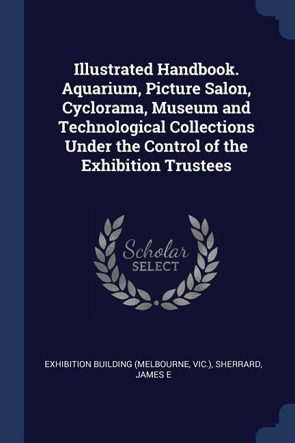Illustrated Handbook. Aquarium, Picture Salon, Cyclorama, Museum and Technological Collections Under the Control of the Exhibition Trustees